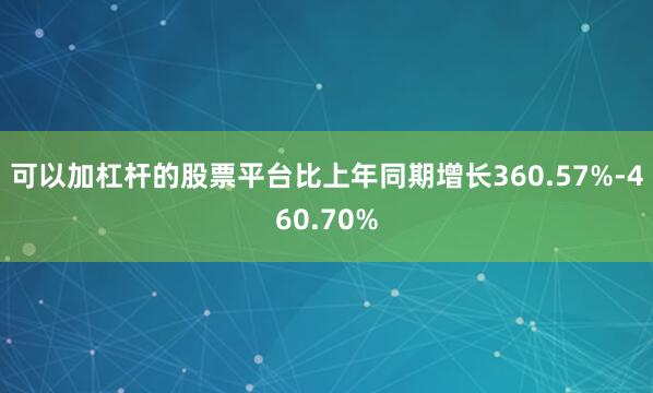 可以加杠杆的股票平台比上年同期增长360.57%-460.70%