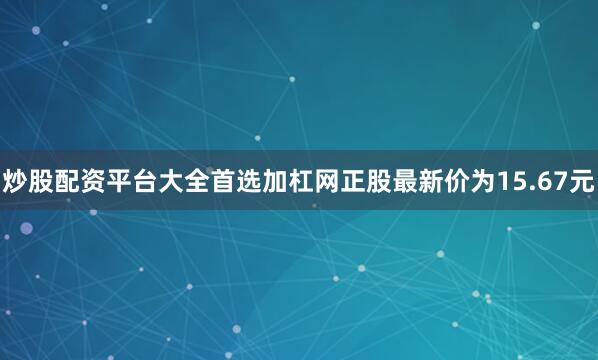 炒股配资平台大全首选加杠网正股最新价为15.67元