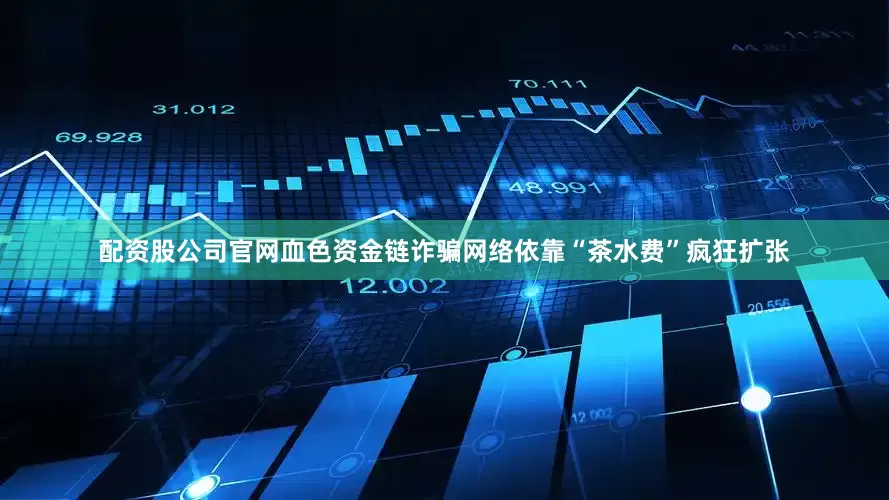 配资股公司官网血色资金链诈骗网络依靠“茶水费”疯狂扩张
