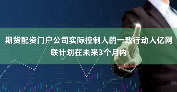 期货配资门户公司实际控制人的一致行动人亿网联计划在未来3个月内