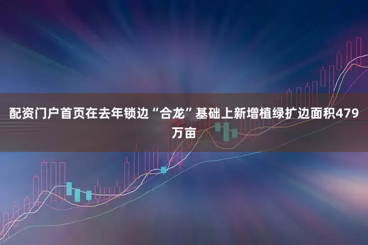 配资门户首页在去年锁边“合龙”基础上新增植绿扩边面积479万亩
