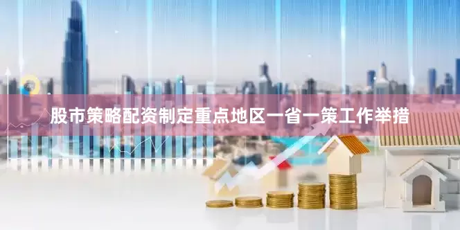 股市策略配资制定重点地区一省一策工作举措