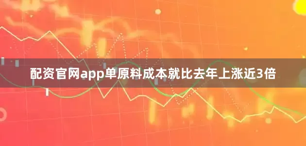 配资官网app单原料成本就比去年上涨近3倍