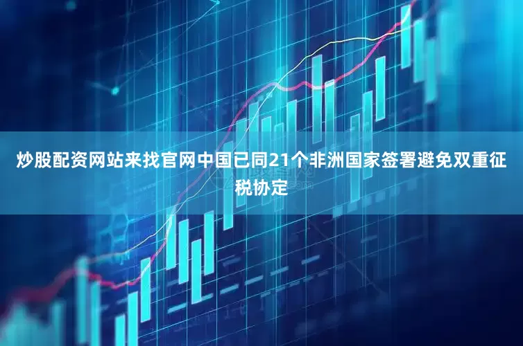 炒股配资网站来找官网中国已同21个非洲国家签署避免双重征税协定