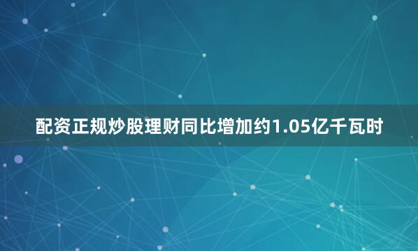 配资正规炒股理财同比增加约1.05亿千瓦时