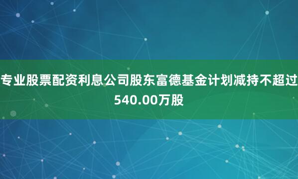 专业股票配资利息公司股东富德基金计划减持不超过540.00万股