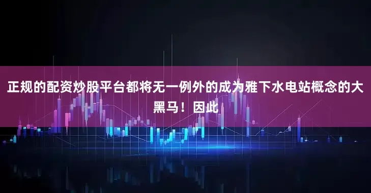 正规的配资炒股平台都将无一例外的成为雅下水电站概念的大黑马！因此