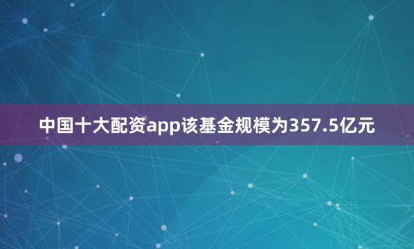 中国十大配资app该基金规模为357.5亿元