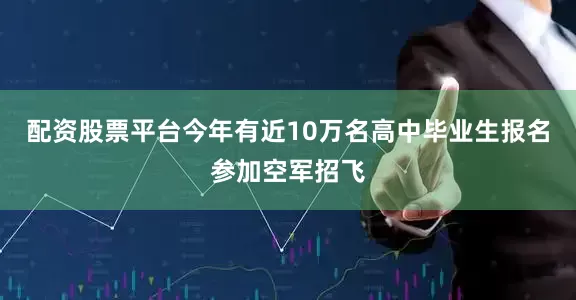 配资股票平台今年有近10万名高中毕业生报名参加空军招飞