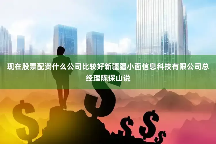 现在股票配资什么公司比较好新疆疆小面信息科技有限公司总经理陈保山说