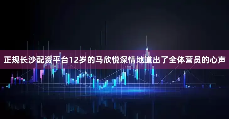 正规长沙配资平台12岁的马欣悦深情地道出了全体营员的心声