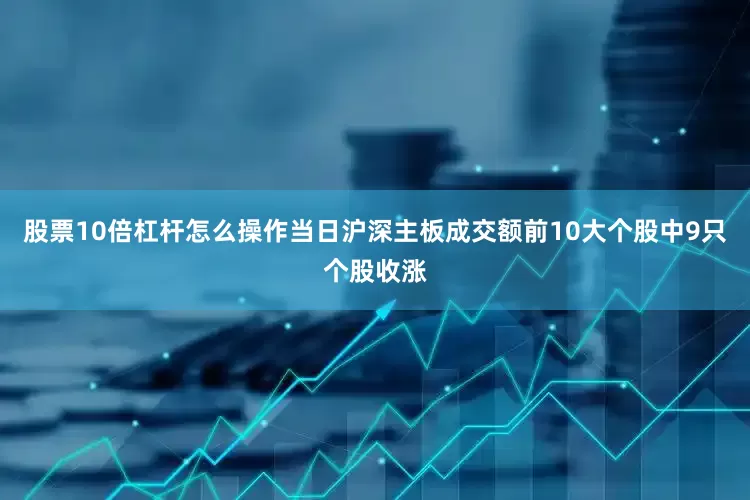 股票10倍杠杆怎么操作　　当日沪深主板成交额前10大个股中9只个股收涨